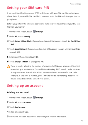 Page 76Phone settings 
72
Setting your SIM card PIN
A personal identification number (PIN) is delivered with your SIM card to protect your 
phone data. If you enable SIM card lock, you must enter the PIN each time you turn on 
your phone.
Before you perform the following operations, make sure you have obtained your SIM card 
PIN from your carrier.
1 On the home screen, touch Settings.
2 Under All, touch Security.
3 Touch Set up SIM card lock. If your phone has dual SIM support, touch Set Card 1/Card 
2 lock
.
4...