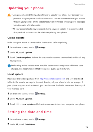 Page 78Phone settings 
74
Updating your phone
 
•Using unauthorized third-party software to update your phone may damage your 
phone or put your personal information at risk. It is recommended that you update 
through your phones online update feature or download official update packages 
from Huaweis official website.
•All your personal data may be erased during a system update. It is recommended 
that you back up important data before updating your phone.
Online update
Make sure your phone is connected to the...