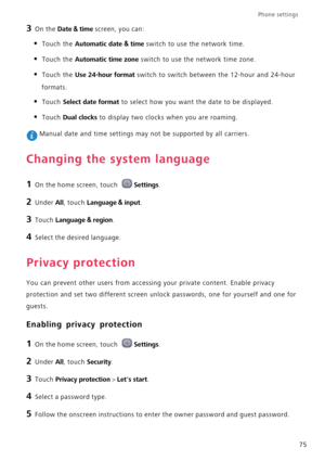 Page 79Phone settings 
75
3 On the Date & time screen, you can:
• Touch the Automatic date & time switch to use the network time.
• Touch the Automatic time zone switch to use the network time zone.
• Touch the Use 24-hour format switch to switch between the 12-hour and 24-hour 
formats.
• Touch Select date format to select how you want the date to be displayed.
• Touch Dual clocks to display two clocks when you are roaming.
 Manual date and time settings may not be supported by all carriers.
Changing the...