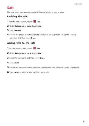 Page 13Highlights
8
Safe
The safe helps you secure important files and protects your privacy.
Enabling the safe
1 On the home screen, touch Files.
2 Under Categories or Local, touch Safe.
3 Touch Enable.
4 Follow the onscreen instructions to enter your password and set up the security 
question, and then touch 
Done.
Adding files to the safe
1 On the home screen, touch Files.
2 Under Categories or Local, touch Safe.
3 Enter the password, and then touch Done.
4 Touch Add.
5 Follow the onscreen instructions and...