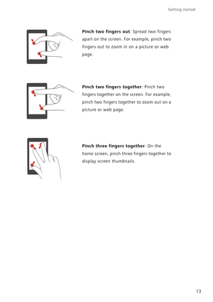 Page 18Getting started 
13
Pinch two fingers out: Spread two fingers 
apart on the screen. For example, pinch two 
fingers out to zoom in on a picture or web 
page.
Pinch two fingers together: Pinch two 
fingers together on the screen. For example, 
pinch two fingers together to zoom out on a 
picture or web page.
Pinch three fingers together: On the 
home screen, pinch three fingers together to 
display screen thumbnails. 