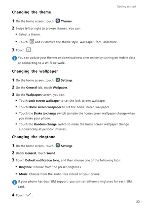 Page 28Getting started 
23
Changing the theme
1 On the home screen, touch Themes.
2 Swipe left or right to browse themes. You can:
• Select a theme.
• Touch and customize the theme style, wallpaper, font, and more.
3 Touch .
 You can update your themes or download new ones online by turning on mobile data 
or connecting to a Wi-Fi network.
Changing the wallpaper
1 On the home screen, touch Settings.
2 On the General tab, touch Wallpaper.
3 On the Wallpapers screen, you can:
• Touch Lock screen wallpaper to set...