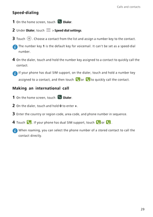 Page 34Calls and contacts  
29
Speed-dialing
1 On the home screen, touch Dialer.
2 Under Dialer, touch  > Speed dial settings.
3 Touch . Choose a contact from the list and assign a number key to the contact.
 The number key 1 is the default key for voicemail. It cant be set as a speed-dial 
number.
4 On the dialer, touch and hold the number key assigned to a contact to quickly call the 
contact.
 If your phone has dual SIM support, on the dialer, touch and hold a number key 
assigned to a contact, and then...