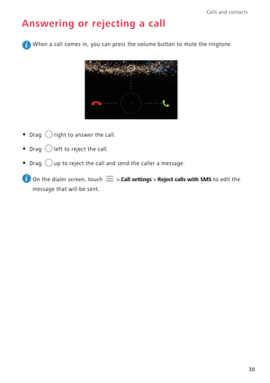 Page 35Calls and contacts  
30
Answering or rejecting a call
 When a call comes in, you can press the volume button to mute the ringtone.
• Drag right to answer the call.
• Drag left to reject the call.
• Drag up to reject the call and send the caller a message.
 
On the dialer screen, touch   > Call settings > Reject calls with SMS to edit the 
message that will be sent. 