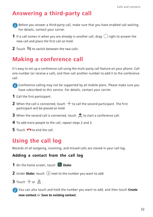 Page 37Calls and contacts  
32
Answering a third-party call
 Before you answer a third-party call, make sure that you have enabled call waiting. 
For details, contact your carrier.
1 If a call comes in when you are already in another call, drag right to answer the 
new call and place the first call on hold.
2 Touch to switch between the two calls.
Making a conference call
Its easy to set up a conference call using the multi-party call feature on your phone. Call 
one number (or receive a call), and then call...