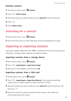 Page 40Calls and contacts  
35
Deleting contacts
1 On the home screen, touch Contacts.
2 Touch  > Delete contact. 
3 Select the contacts you want to delete or touch Select all to select all contacts.
4 Touch .
5 Touch Delete contact.
Searching for a contact
1 On the home screen, touch Contacts.
2 Enter the contact name or initials. Matching contacts are displayed as you type.
Importing or exporting contacts
Your phone supports .vcf contact files. VCF is a standard file format for storing contact 
information,...