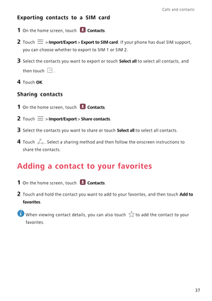 Page 42Calls and contacts  
37
Exporting contacts to a SIM card
1 On the home screen, touch Contacts.
2 Touch  > Import/Export > Export to SIM card. If your phone has dual SIM support, 
you can choose whether to export to SIM 1 or SIM 2.
3 Select the contacts you want to export or touch Select all to select all contacts, and 
then touch 
.
4 Touch OK.
Sharing contacts
1 On the home screen, touch Contacts.
2 Touch  > Import/Export > Share contacts.
3 Select the contacts you want to share or touch Select all to...