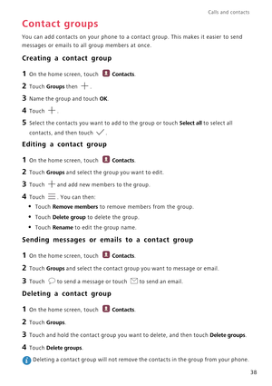 Page 43Calls and contacts  
38
Contact groups
You can add contacts on your phone to a contact group. This makes it easier to send 
messages or emails to all group members at once.
Creating a contact group
1 On the home screen, touch Contacts.
2 Touch Groups then .
3 Name the group and touch OK.
4 Touch .
5 Select the contacts you want to add to the group or touch Select all to select all 
contacts, and then touch 
.
Editing a contact group
1 On the home screen, touch Contacts.
2 Touch Groups and select the...