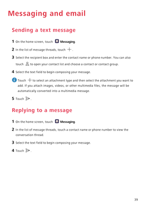 Page 4439
Messaging and email
Sending a text message
1 On the home screen, touch Messaging.
2 In the list of message threads, touch .
3 Select the recipient box and enter the contact name or phone number. You can also 
touch 
to open your contact list and choose a contact or contact group.
4 Select the text field to begin composing your message.
 
Touch  to select an attachment type and then select the attachment you want to 
add. If you attach images, videos, or other multimedia files, the message will be...