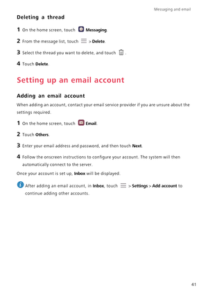 Page 46Messaging and email  
41
Deleting a thread
1 On the home screen, touch Messaging.
2 From the message list, touch  > Delete.
3 Select the thread you want to delete, and touch .
4 Touch Delete.
Setting up an email account
Adding an email account
When adding an account, contact your email service provider if you are unsure about the 
settings required.
1 On the home screen, touch Email.
2 Touch Others.
3 Enter your email address and password, and then touch Next.
4 Follow the onscreen instructions to...