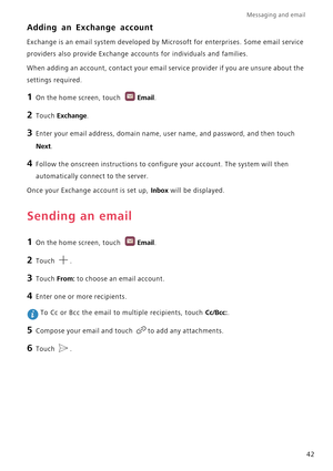 Page 47Messaging and email  
42
Adding an Exchange account
Exchange is an email system developed by Microsoft for enterprises. Some email service 
providers also provide Exchange accounts for individuals and families.
When adding an account, contact your email service provider if you are unsure about the 
settings required.
1 On the home screen, touch Email.
2 Touch Exchange.
3 Enter your email address, domain name, user name, and password, and then touch 
Next.
4 Follow the onscreen instructions to configure...