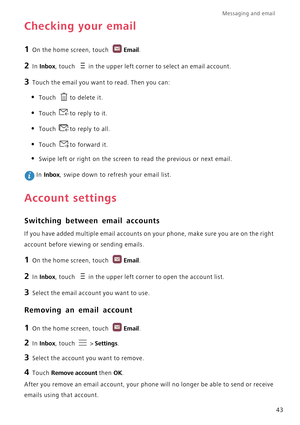 Page 48Messaging and email  
43
Checking your email
1 On the home screen, touch Email.
2 In Inbox, touch in the upper left corner to select an email account.
3 Touch the email you want to read. Then you can:
• Touch to delete it.
• Touch to reply to it.
• Touch to reply to all.
• Touch to forward it.
• Swipe left or right on the screen to read the previous or next email.
 In Inbox, swipe down to refresh your email list.
Account settings
Switching between email accounts
If you have added multiple email accounts...