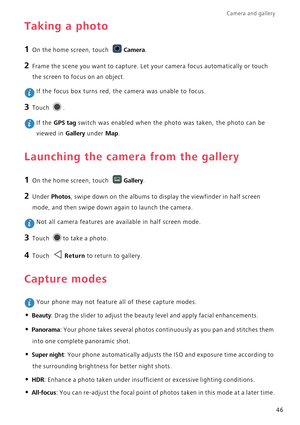 Page 51Camera and gallery  
46
Taking a photo
1 On the home screen, touch Camera.
2 Frame the scene you want to capture. Let your camera focus automatically or touch 
the screen to focus on an object.
 If the focus box turns red, the camera was unable to focus.
3 Touch .
 If the GPS tag switch was enabled when the photo was taken, the photo can be 
viewed in 
Gallery under Map.
Launching the camera from the gallery
1 On the home screen, touch Gallery.
2 Under Photos, swipe down on the albums to display the...