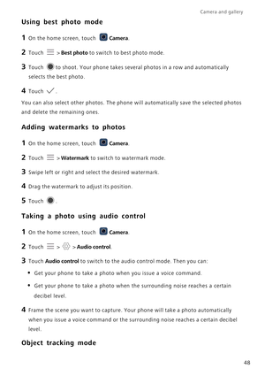 Page 53Camera and gallery  
48
Using best photo mode
1 On the home screen, touch Camera.
2 Touch  > Best photo to switch to best photo mode.
3 Touch to shoot. Your phone takes several photos in a row and automatically 
selects the best photo.
4 Touch .
You can also select other photos. The phone will automatically save the selected photos 
and delete the remaining ones.
Adding watermarks to photos
1 On the home screen, touch Camera.
2 Touch  > Watermark to switch to watermark mode.
3 Swipe left or right and...