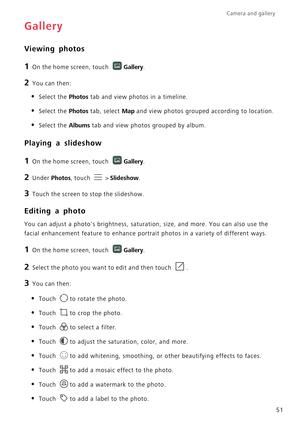 Page 56Camera and gallery  
51
Gallery
Viewing photos
1 On the home screen, touch Gallery.
2 You can then:
• Select the Photos tab and view photos in a timeline.
• Select the Photos tab, select Map and view photos grouped according to location.
• Select the Albums tab and view photos grouped by album.
Playing a slideshow
1 On the home screen, touch Gallery.
2 Under Photos, touch  > Slideshow.
3 Touch the screen to stop the slideshow.
Editing a photo
You can adjust a photos brightness, saturation, size, and...