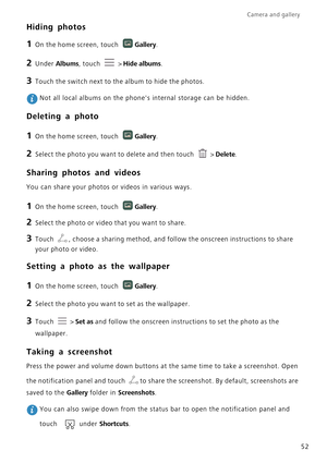 Page 57Camera and gallery  
52
Hiding photos
1 On the home screen, touch Gallery.
2 Under Albums, touch  > Hide albums.
3 Touch the switch next to the album to hide the photos.
 Not all local albums on the phones internal storage can be hidden.
Deleting a photo
1 On the home screen, touch Gallery.
2 Select the photo you want to delete and then touch  > Delete.
Sharing photos and videos
You can share your photos or videos in various ways.
1 On the home screen, touch Gallery.
2 Select the photo or video that you...
