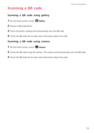 Page 58Camera and gallery  
53
Scanning a QR code
Scanning a QR code using gallery
1 On the home screen, touch Gallery.
2 Choose a QR code photo.
3 Touch the photo. Gallery will automatically scan the QR code.
4 Touch the QR code link to view more information about the code.
Scanning a QR code using camera
1 On the home screen, touch Camera.
2 Frame the QR code using the camera. The camera will automatically scan the QR code.
3 Touch the QR code link to view more information about the code. 