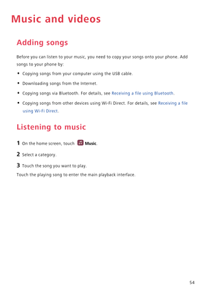 Page 5954
Music and videos
Adding songs
Before you can listen to your music, you need to copy your songs onto your phone. Add 
songs to your phone by:
• Copying songs from your computer using the USB cable.
• Downloading songs from the Internet.
• Copying songs via Bluetooth. For details, see Receiving a file using Bluetooth.
• Copying songs from other devices using Wi-Fi Direct. For details, see Receiving a file 
using Wi-Fi Direct.
Listening to music
1 On the home screen, touch Music.
2 Select a category.
3...