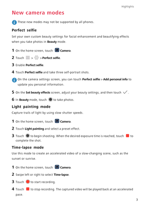 Page 8Highlights
3
New camera modes
 These new modes may not be supported by all phones.
Perfect selfie
Set your own custom beauty settings for facial enhancement and beautifying effects 
when you take photos in 
Beauty mode.
1 On the home screen, touch Camera.
2 Touch  >  > Perfect selfie.
3 Enable Perfect selfie.
4 Touch Perfect selfie and take three self-portrait shots.
 On the camera settings screen, you can touch Perfect selfie > Add personal info to 
update you personal information.
5 On the Set beauty...