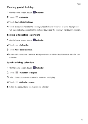 Page 75Apps
70
Viewing global holidays
1 On the home screen, touch Calendar.
2 Touch  > Subscribe.
3 Touch Add > Global holidays.
4 Touch the switch next to the country whose holidays you want to view. Your phone 
will automatically access the Internet and download the countrys holiday information.
Setting alternative calendars
1 On the home screen, touch Calendar.
2 Touch  > Subscribe.
3 Touch Add > Local calendar.
4 Choose an alternative calendar. Your phone will automatically download data for that...