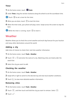Page 77Apps
72
Timer
1 On the home screen, touch Clock.
2 Under Timer, drag the red dot clockwise along the wheel to set the countdown time. 
Touch  to set a tone for the timer.
3 When you are done, touch to start the timer.
4 When the timer ends, your phone will play a tone. Swipe across the screen to stop the 
tone.
 
While the timer is running, touch  to reset it.
Weather
Weather allows you to check the current weather and multi-day forecast for your location 
and many other destinations around the world....
