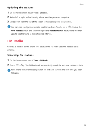 Page 78Apps
73
Updating the weather
1 On the home screen, touch Tools > Weather.
2 Swipe left or right to find the city whose weather you want to update.
3 Swipe down from the top of the screen to manually update the weather.
 
You can also configure automatic weather updates. Touch  >  . Enable the 
Auto update switch, and then configure the Update interval. Your phone will then 
update weather data at the scheduled interval.
FM Radio
Connect a headset to the phone first because the FM radio uses the headset...