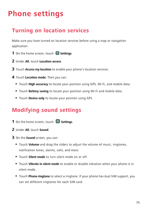 Page 8075
Phone settings
Turning on location services
Make sure you have turned on location services before using a map or navigation 
application.
1 On the home screen, touch Settings.
2 Under All, touch Location access.
3 Touch Access my location to enable your phones location services.
4 Touch Location mode. Then you can:
• Touch High accuracy to locate your position using GPS, Wi-Fi, and mobile data.
• Touch Battery saving to locate your position using Wi-Fi and mobile data.
• Touch Device only to locate...