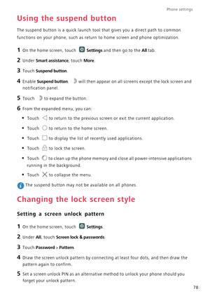 Page 83Phone settings 
78
Using the suspend button
The suspend button is a quick launch tool that gives you a direct path to common 
functions on your phone, such as return to home screen and phone optimization.
1 On the home screen, touch Settings and then go to the All tab.
2 Under Smart assistance, touch More.
3 Touch Suspend button.
4 Enable Suspend button. will then appear on all screens except the lock screen and 
notification panel.
5 Touch to expand the button.
6 From the expanded menu, you can:
• Touch...