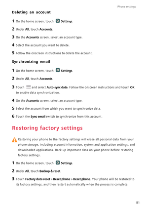 Page 86Phone settings 
81
Deleting an account
1 On the home screen, touch Settings.
2 Under All, touch Accounts.
3 On the Accounts screen, select an account type.
4 Select the account you want to delete.
5 Follow the onscreen instructions to delete the account.
Synchronizing email
1 On the home screen, touch Settings.
2 Under All, touch Accounts. 
3 Touch and select Auto-sync data. Follow the onscreen instructions and touch OK 
to enable data synchronization.
4 On the Accounts screen, select an account type.
5...