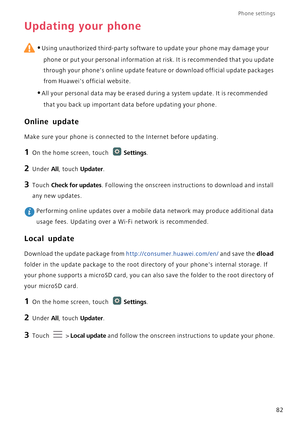 Page 87Phone settings 
82
Updating your phone
 
•Using unauthorized third-party software to update your phone may damage your 
phone or put your personal information at risk. It is recommended that you update 
through your phones online update feature or download official update packages 
from Huaweis official website.
•All your personal data may be erased during a system update. It is recommended 
that you back up important data before updating your phone.
Online update
Make sure your phone is connected to the...