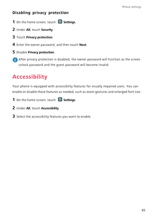 Page 90Phone settings 
85
Disabling privacy protection
1 On the home screen, touch Settings.
2 Under All, touch Security.
3 Touch Privacy protection.
4 Enter the owner password, and then touch Next.
5 Disable Privacy protection. After privacy protection is disabled, the owner password will function as the screen 
unlock password and the guest password will become invalid.
Accessibility
Your phone is equipped with accessibility features for visually impaired users. You can 
enable or disable these features as...