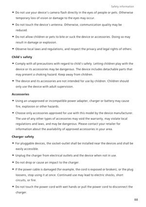 Page 93Safety information 
88
• Do not use your devices camera flash directly in the eyes of people or pets. Otherwise 
temporary loss of vision or damage to the eyes may occur.
• Do not touch the devices antenna. Otherwise, communication quality may be 
reduced. 
• Do not allow children or pets to bite or suck the device or accessories. Doing so may 
result in damage or explosion.
• Observe local laws and regulations, and respect the privacy and legal rights of others. 
Childs safety
• Comply with all...