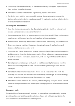 Page 95Safety information 
90
• Do not drop the device or battery. If the devic e  o r  b a t t e r y  i s  d r o pped, especially on a 
hard surface, it may be damaged. 
• If the device standby time shortens significantly, replace the battery.
• The device has a built-in, non-removable battery. Do not attempt to remove the 
battery, otherwise the device may be damaged. To replace the battery, take the device 
to an authorized service center. 
Cleaning and maintenance
• Keep the device and accessories dry. Do...