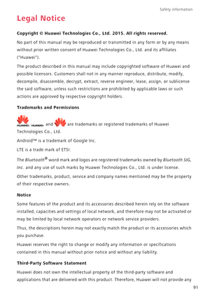 Page 96Safety information 
91
Legal Notice
Copyright © Huawei Technologies Co., Ltd. 2015. All rights reserved.
No part of this manual may be reproduced or transmitted in any form or by any means 
without prior written consent of Huawei Technologies Co., Ltd. and its affiliates 
(Huawei).
The product described in this manual may include copyrighted software of Huawei and 
possible licensors. Customers shall not in any manner reproduce, distribute, modify, 
decompile, disassemble, decrypt, extract, reverse...