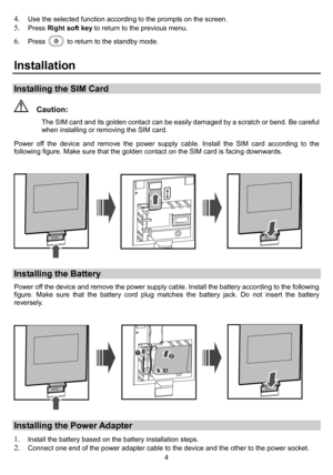 Page 6 
4
4. Use the selected function according to the prompts on the screen. 5. Press Right soft key to return to the previous menu. 
6. Press   to return to the standby mode. 
Installation 
Installing the SIM Card 
  Caution: 
The SIM card and its golden contact can be easily damaged by a scratch or bend. Be careful 
when installing or removing the SIM card. 
Power off the device and remove the power supply cable. Install the SIM card according to the 
following figure. Make sure that the golden contact on...