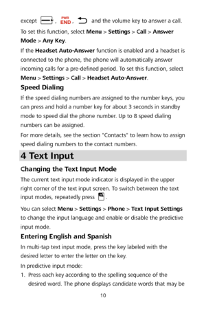 Page 1410 
except , ,  and the volume key to answer a call. 
To set this function, select Menu  >  Settings  >  Call  >  Answer 
Mode  >  Any Key . 
If the Headset Auto -Answer  function is enabled and a headset is 
connected to the phone, the phone will automatically answer 
incoming calls for a pre -defined period. To set this fu nction, select 
Menu  >  Settings  >  Call  >  Headset Auto -Answer . 
Speed Dialing  
If the speed dialing numbers are assigned to the number keys, you 
can press and hold a number...