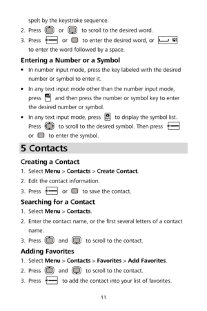 Page 1511 
spelt by the keystroke sequence. 
2 .
  Press 
 
or  to scroll to the desired word.  
3 .
  Press 
 
or  to enter the desired word, or  
to enter the word followed by a space.  
Entering a Number or a Symbol 
 In number input mode, press the key labeled with the desired 
nu mber or symbol to enter it.  

 In any text input mode other than the number input mode, 
press  and then press the number or symbol key to enter 
the desired number or symbol.  

 In any text input mode, press  to display the...