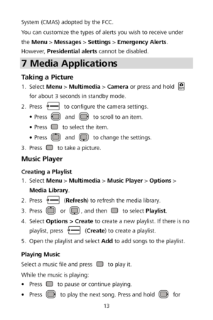 Page 1713 
System (CMAS) adopted by the FCC. 
You can customize the types of alerts you wish to receive under 
the  Menu  >  Messages  > Settings  >  Emergency Alerts . 
However,  Presidential alerts  cannot be disabled.  
7 Media Applications  
Taking a Picture 1.
  Select 
Menu >  Multimedia  >  Camera  or press and hold  
for about 3 seconds in standby mode.  
2 .
  Press 
 
to configure the camera settings.  

 Press  and  to scroll to an item.  

 Press  to select the item.  

 Press  and  to change the...