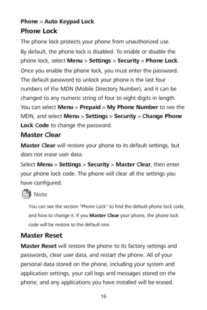 Page 2016 
Phone >  Auto Keypad Lock . 
Phone Lock  
The phone lock protects your phone from unauthorized use.  
By default, the phone lock is disabled. To enable or disable the 
phone lock, select Menu  >  Setting s >  Security  >  Phone Lock . 
Once you enable the phone lock, you must enter the password. 
The default password to unlock your phone is the last four 
numbers of the MDN (Mobile Directory Number),  and it can be 
changed to any numeric string of four to eight di gits in length. 
You can select...