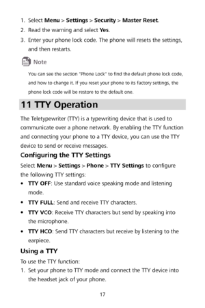 Page 2117 
1.
  S
elect  Menu  >  Settings  >  Security  >  Master Reset.  
2 .
  Read the warning and select Ye s
. 
3 .
  Enter your ph
one lock code . The phone will resets the settings, 
and then restarts.   
 
You can see the section "Phone Lock" to find the default phone lock code, 
and how to change it. If  you reset your phone to its factory settings, the 
phone lock code will be res tore to  the defau lt one.  
11 TTY Operation  
The Teletypewriter (TTY) is a typewriting device that is used to...