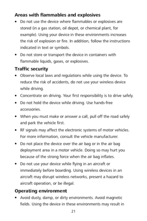 Page 2521 
Areas with flammables and explosives  
 Do not use the device where flammables or explosives are 
stored (in a gas station, oil depot, or chemical plant, for 
example). Using your device in these environments increases 
the risk of explosion or fire. In addition, follow the instructions 
indicated in text or symbols.  

 Do not store or transport the device in containers with 
flammable liquids, gases, or explosives.  
Traffic security 
 Observe local laws and regulations while using the device....