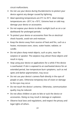 Page 2622 
circuit malfunctions. 

 Do not use your device during thunderstorms to protect your 
device against any danger caused by lightning.   

 Ideal operating temperatures are 0°C to 35°C. Ideal storage 
temperatures are  –20°C to + 70°C. Extreme heat or cold may 
damage your device or accessories.  

 Do not expose your device to direct sunlight (such as on a car 
dashboard) for prolonged periods.   

 To protect your device or accessories from fire or electrical 
shock hazards, avoid rain and...