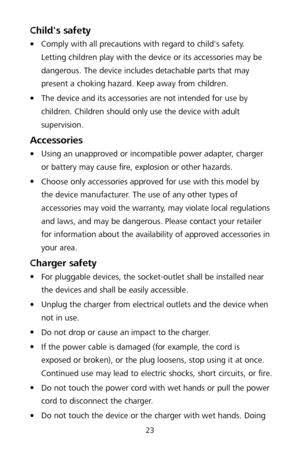 Page 2723 
Child's safety 
 Comply with all precautions with regard to child's safety. 
Letting children play with the device or its accessories may be 
dangerous. The device includes detachable parts that may 
present a choking hazard. Keep away from children.  

 The device and its accessories are not intended for use by 
children. Children should only use the device with adult 
supervision.   
Accessories 
 Using an unapproved or incompatible power adapter, charger 
or battery may cause fire,...