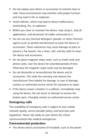 Page 3026 
 Do not expose your device or accessories to extreme heat or 
cold. These environments may interfere with proper function 
and may lead to fire or explosion.   

 Avoid collision, which may lead to device malfunctions, 
overheating, fire, or explosion.   

 Before you clean or maintain the device, stop using it, stop all 
applications, and disconnect all cables connected to it.  

 Do not use any chemical detergent, powder, or other chemical 
agents (such as alcohol and benzene) to clean the...