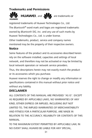 Page 3531 
Trademarks and Permissions 
, , and  are trademarks or 
registered trademarks of Huawei Technologies Co., Ltd.  
The  Bluetooth
® word mark and logos are registered trademarks 
owned by Bluetooth SIG, Inc.  and any use of such marks by 
Huawei Technologies Co., Ltd. is under license.   
Other trademarks, product, service and company names 
mentioned may be the property of th eir respective owners. 
Notice 
Some features of the product and its accessories described herein 
rely on the software...