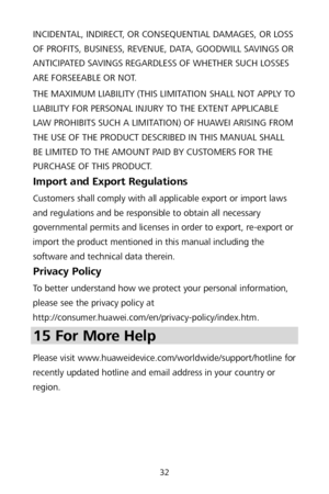 Page 3632 
INCIDENTAL, INDIRECT, OR CONSEQUENTIAL DAMAGES, OR LOSS 
OF PROFITS, BUSINESS, REVENUE, DATA, GOODWILL SAVINGS OR 
ANTICIPATED SAVINGS REGARDLESS OF WHETHER SUCH LOSSES 
ARE FORSEEABLE OR NOT.  
THE MAXIMUM LIABILITY (THIS LIMITATION SHALL NOT APPLY TO 
LIABILITY FOR PERSONAL INJURY TO THE EXTENT APPLICABLE 
LAW PROHIBITS SUCH A LIMITATION) OF HUAWEI ARISING FROM 
THE USE OF THE PRODUCT DESCRIBED IN THIS MANUAL SHALL 
BE LIMITED TO THE AMOUNT PAID BY CUSTOMERS FOR THE 
PURCHASE OF THIS PRODUCT....