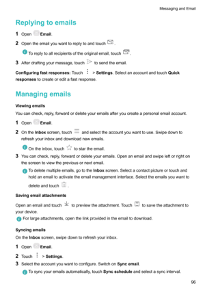 Page 101Replyingtoemails1 Open
Email .
2 Opentheemailyouwanttoreplytoandtouch
.
Toreplytoallrecipientsoftheoriginalemail,touch.
3Afterdraftingyourmessage,touchtosendtheemail.
Configuringfastresponses Touch
>Settings .Selectanaccountandtouch Quick
responses tocreateoreditafastresponse.
Managingemails
Viewingemails
Youcancheck,reply,forwardordeleteyouremailsafteryoucreateapersonalemailaccount.
1 Open
Email .
2 Onthe Inboxscreen,touch...