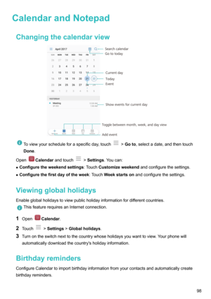 Page 103CalendarandNotepadChangingthecalendarviewToviewyourscheduleforaspecificday,touch> Goto ,selectadate,andthentouch
Done .
OpenCalendar andtouch>Settings .Youcan:
z Configuretheweekendsettings :TouchCustomizeweekend andconfigurethesettings.
z Configurethefirstdayoftheweek :TouchWeekstartson andconfigurethesettings.
Viewingglobalholidays Enableglobalholidaystoviewpublicholidayinformationfordifferentcountries....