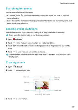 Page 105Searchingforevents
Youcansearchforeventsintwoways:
z InCalendar,touch
.Enteroneormorekeywordsinthesearchbar,suchastheevent
nameorlocation.
z Swipedownonthehomescreentodisplaythesearchbar.Enteroneormorekeywords,such
astheeventnameorlocation.
Sendingeventinvitations
Sendeventinvitationstoyourfriendsorcolleaguestokeeptrackofwhoisattending.
Beforeusingthisfeature,logintoyourExchangeaccount.
1 OpenCalendar .
2 Touch...