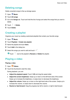 Page 108Deletingsongs
Deleteunwantedsongstofreeupstoragespace.
1 Open
Music .
2 Touch Allsongs .
3 Gotothe Songstab.Touchandholdthelistofsongsandselectthesongsthatyouwantto
delete.
4 Touch
>Delete .
5 Touch Delete .
Creatingaplaylist
Organizeyourmusicbycreatingcustomizedplayliststhatcontainyourfavoritesongs.
1 Open
Music
2 Touch Playlists >Createnewplaylist .
3 Nametheplaylistandtouch Save.
4 Touch Addinthedialogbox.
5...